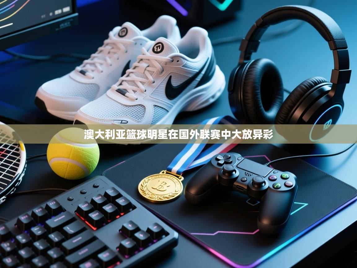 澳大利亚篮球明星在国外联赛中大放异彩  第1张